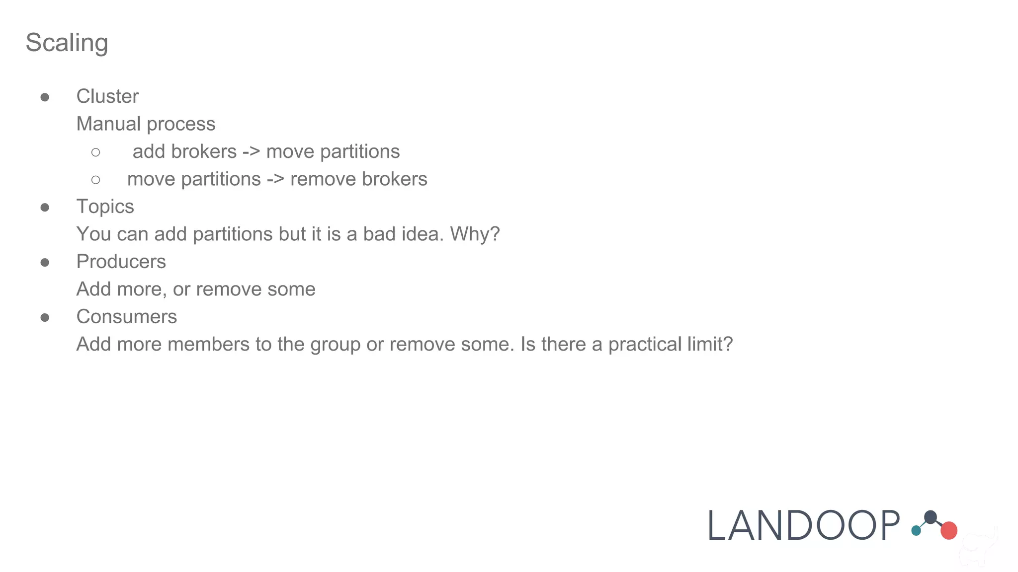 Scaling
● Cluster
Manual process
○ add brokers -> move partitions
○ move partitions -> remove brokers
● Topics
You can add partitions but it is a bad idea. Why?
● Producers
Add more, or remove some
● Consumers
Add more members to the group or remove some. Is there a practical limit?
 