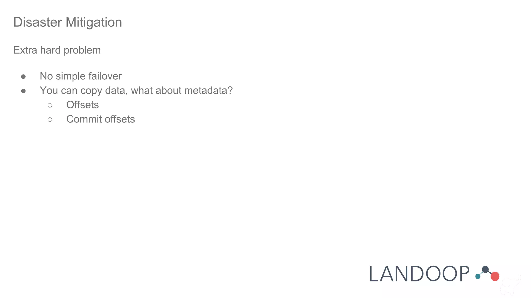 Disaster Mitigation
Extra hard problem
● No simple failover
● You can copy data, what about metadata?
○ Offsets
○ Commit offsets
 