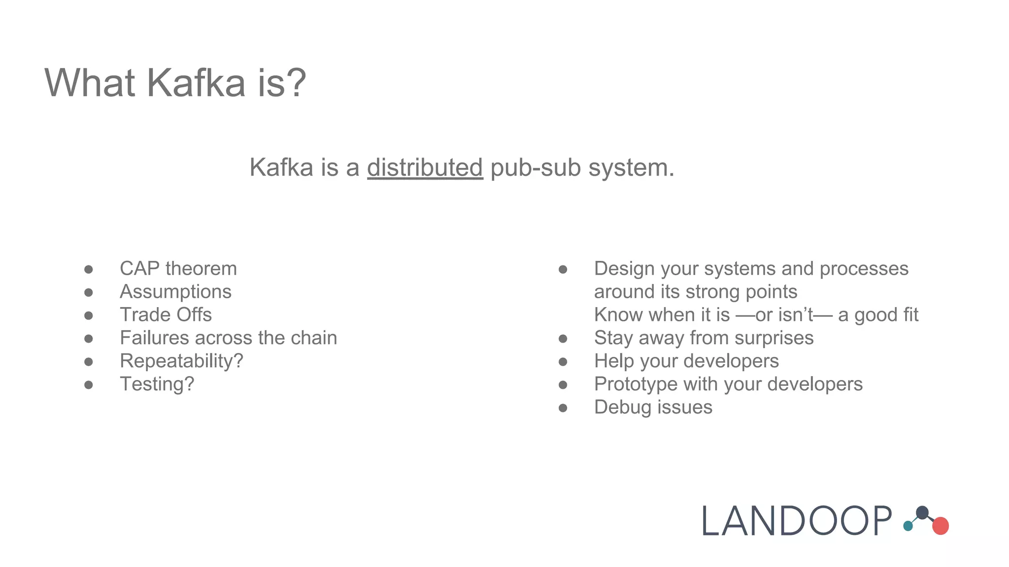 Kafka is a distributed pub-sub system.
What Kafka is?
● CAP theorem
● Assumptions
● Trade Offs
● Failures across the chain
● Repeatability?
● Testing?
● Design your systems and processes
around its strong points
Know when it is —or isn’t— a good fit
● Stay away from surprises
● Help your developers
● Prototype with your developers
● Debug issues
 