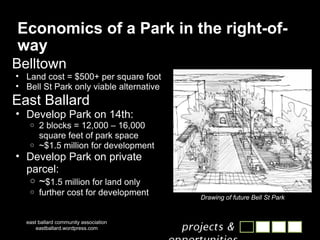 Economics of a Park in the right-of-way Belltown Land cost = $500+ per square foot Bell St Park only viable alternative East Ballard Develop Park on 14th: 2 blocks = 12,000 – 16,000 square feet of park space ~$1.5 million for development Develop Park on private parcel: ~ $1.5 million for land only further cost for development east ballard community association eastballard.wordpress.com Drawing of future Bell St Park 
