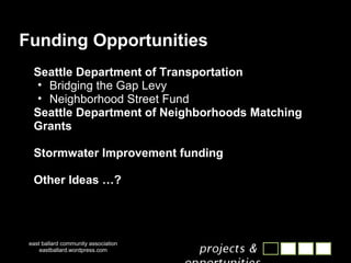 Funding Opportunities Seattle Department of Transportation Bridging the Gap Levy Neighborhood Street Fund Seattle Department of Neighborhoods Matching Grants Stormwater Improvement funding Other Ideas …? east ballard community association eastballard.wordpress.com 