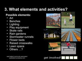 3. What elements and activities? east ballard community association eastballard.wordpress.com Possible elements: Art Benches Lighting Play equipment Skate rails Rain gardens Stormwater runnels Flower beds Raised crosswalks Lawn space Others …? 