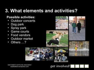 3. What elements and activities? east ballard community association eastballard.wordpress.com Possible activities: Outdoor concerts Dog park Spray park Game courts Food vendors Outdoor market Others …? 