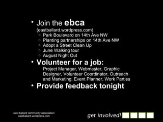Join the  ebca   (eastballard.wordpress.com) Park Boulevard on 14th Ave NW Planting partnerships on 14th Ave NW Adopt a Street Clean Up June Walking tour August Night Out Volunteer for a job: Project Manager, Webmaster, Graphic Designer, Volunteer Coordinator, Outreach and Marketing, Event Planner, Work Parties Provide feedback tonight east ballard community association eastballard.wordpress.com 