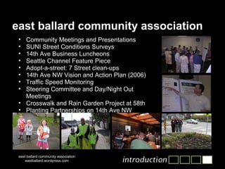 east ballard community association east ballard community association eastballard.wordpress.com Community Meetings and Presentations SUNI Street Conditions Surveys 14th Ave Business Luncheons Seattle Channel Feature Piece Adopt-a-street: 7 Street clean-ups 14th Ave NW Vision and Action Plan (2006)  Traffic Speed Monitoring  Steering Committee and Day/Night Out Meetings Crosswalk and Rain Garden Project at 58th Planting Partnerships on 14th Ave NW 