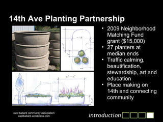 14th Ave Planting Partnership 2009 Neighborhood Matching Fund grant ($15,000) 27 planters at median ends Traffic calming, beautification, stewardship, art and education Place making on 14th and connecting community east ballard community association eastballard.wordpress.com 
