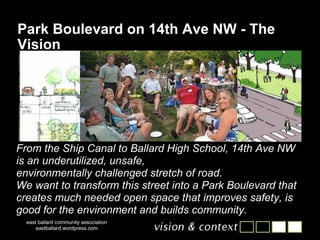 Park Boulevard on 14th Ave NW - The Vision east ballard community association eastballard.wordpress.com From the Ship Canal to Ballard High School, 14th Ave NW is an underutilized, unsafe, environmentally challenged stretch of road. We want to transform this street into a Park Boulevard that creates much needed open space that improves safety, is good for the environment and builds community. 
