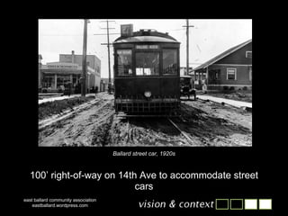 east ballard community association eastballard.wordpress.com Ballard street car, 1920s 100’ right-of-way on 14th Ave to accommodate street cars 