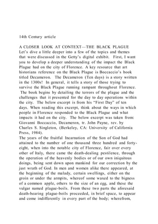 14th Century article
A CLOSER LOOK AT CONTEXT—THE BLACK PLAGUE
Let’s dive a little deeper into a few of the topics and themes
that were discussed in the Getty’s digital exhibit. First, I want
you to develop a deeper understanding of the impact the Black
Plague had on the city of Florence. A key resource that art
historians reference on the Black Plague is Boccaccio’s book
titled Decameron. The Decameron (Ten days) is a story written
in the 1300s! In general, it tells a story of those trying to
survive the Black Plague running rampant throughout Florence.
The book begins by detailing the terrors of the plague and the
challenges that it presented for the day to day operations within
the city. The below excerpt is from his “First Day” of ten
days. When reading this excerpt, think about the ways in which
people in Florence responded to the Black Plague and what
impacts it had on the city. The below excerpt was taken from:
Giovanni Boccaccio, Decameron, tr. John Payne, rev. by
Charles S. Singleton, (Berkeley, CA: University of California
Press, 1984).
The years of the fruitful Incarnation of the Son of God had
attained to the number of one thousand three hundred and forty-
eight, when into the notable city of Florence, fair over every
other of Italy, there came the death-dealing pestilence, through
the operation of the heavenly bodies or of our own iniquitous
doings, being sent down upon mankind for our correction by the
just wrath of God. In men and women alike there appeared, at
the beginning of the malady, certain swellings, either on the
groin or under the armpits, whereof some waxed to the bigness
of a common apple, others to the size of an egg, and these the
vulgar named plague-boils. From these two parts the aforesaid
death-bearing plague-boils proceeded, in brief space, to appear
and come indifferently in every part of the body; wherefrom,
 