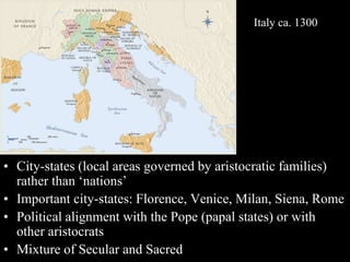 • City-states (local areas governed by aristocratic families)
rather than ‘nations’
• Important city-states: Florence, Venice, Milan, Siena, Rome
• Political alignment with the Pope (papal states) or with
other aristocrats
• Mixture of Secular and Sacred
Italy ca. 1300
 