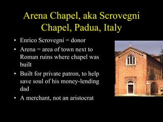 Arena Chapel, aka Scrovegni
Chapel, Padua, Italy
• Enrico Scrovegni = donor
• Arena = area of town next to
Roman ruins where chapel was
built
• Built for private patron, to help
save soul of his money-lending
dad
• A merchant, not an aristocrat
 