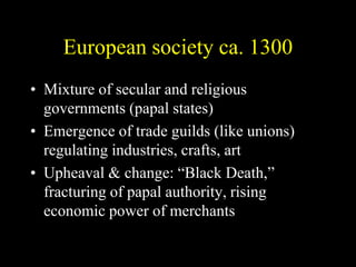 European society ca. 1300
• Mixture of secular and religious
governments (papal states)
• Emergence of trade guilds (like unions)
regulating industries, crafts, art
• Upheaval & change: “Black Death,”
fracturing of papal authority, rising
economic power of merchants
 