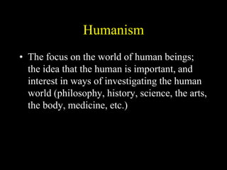 Humanism
• The focus on the world of human beings;
the idea that the human is important, and
interest in ways of investigating the human
world (philosophy, history, science, the arts,
the body, medicine, etc.)
 
