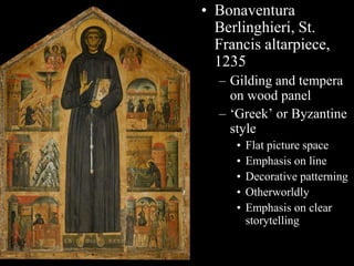 • Bonaventura
Berlinghieri, St.
Francis altarpiece,
1235
– Gilding and tempera
on wood panel
– ‘Greek’ or Byzantine
style
• Flat picture space
• Emphasis on line
• Decorative patterning
• Otherworldly
• Emphasis on clear
storytelling
 