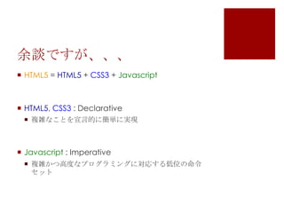 余談ですが、、、
 HTML5 = HTML5 + CSS3 + Javascript

 HTML5, CSS3 : Declarative
 複雑なことを宣言的に簡単に実現

 Javascript : Imperative
 複雑かつ高度なプログラミングに対応する低位の命令
セット

 