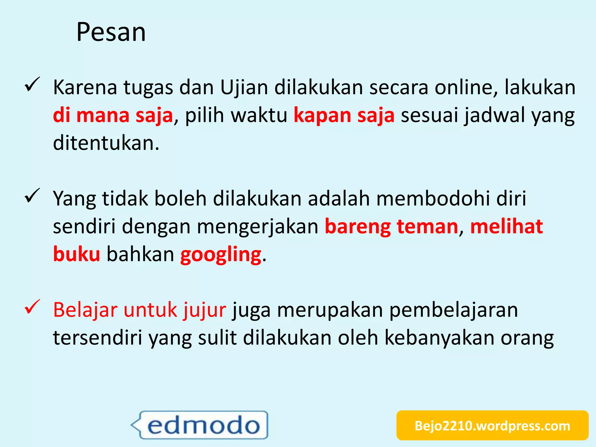 Bejo2210.wordpress.com
Pesan
 Karena tugas dan Ujian dilakukan secara online, lakukan
di mana saja, pilih waktu kapan saja sesuai jadwal yang
ditentukan.
 Yang tidak boleh dilakukan adalah membodohi diri
sendiri dengan mengerjakan bareng teman, melihat
buku bahkan googling.
 Belajar untuk jujur juga merupakan pembelajaran
tersendiri yang sulit dilakukan oleh kebanyakan orang
 