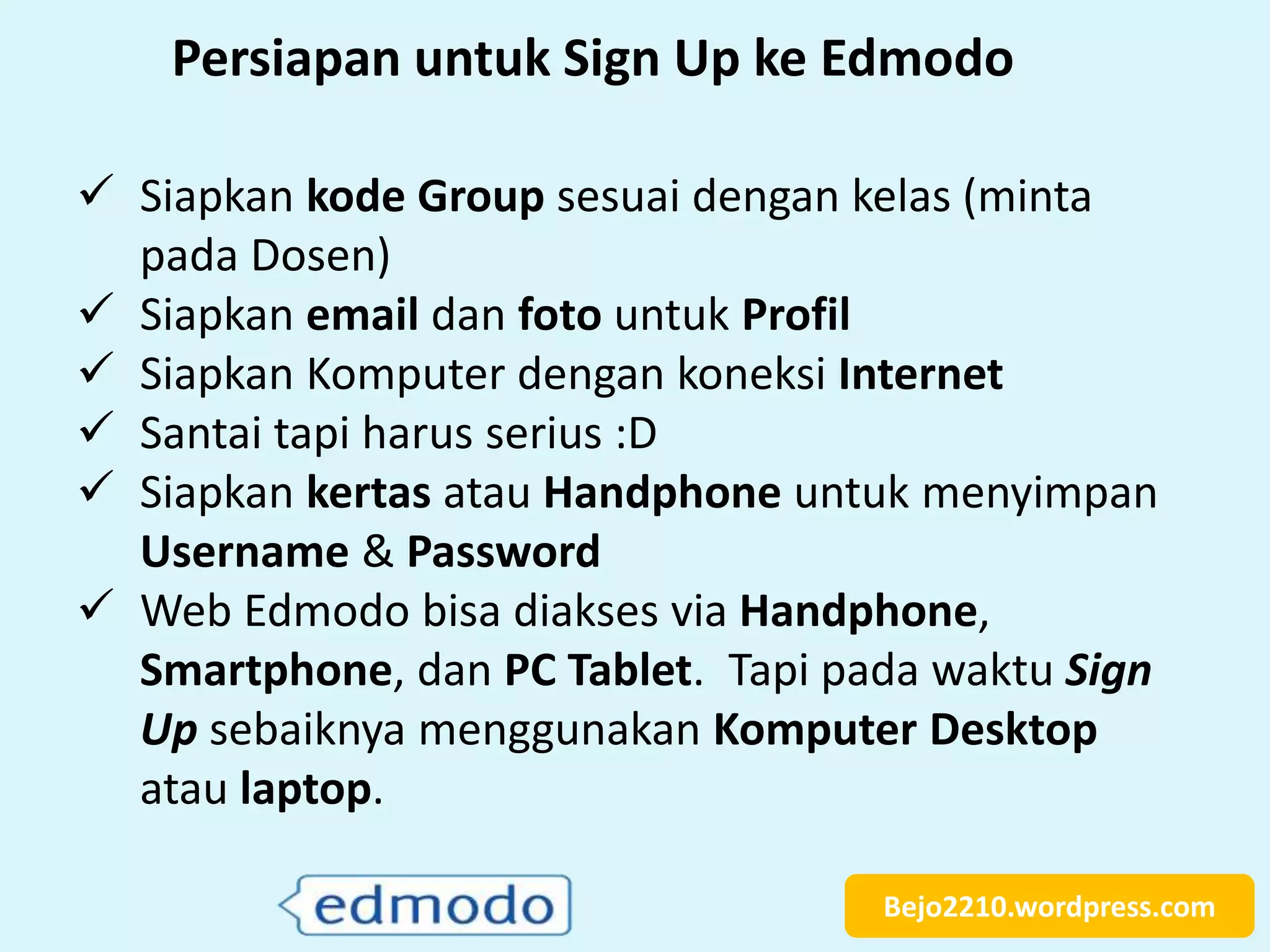 Bejo2210.wordpress.com
 Siapkan kode Group sesuai dengan kelas (minta
pada Dosen)
 Siapkan email dan foto untuk Profil
 Siapkan Komputer dengan koneksi Internet
 Santai tapi harus serius :D
 Siapkan kertas atau Handphone untuk menyimpan
Username & Password
 Web Edmodo bisa diakses via Handphone,
Smartphone, dan PC Tablet. Tapi pada waktu Sign
Up sebaiknya menggunakan Komputer Desktop
atau laptop.
Persiapan untuk Sign Up ke Edmodo
 