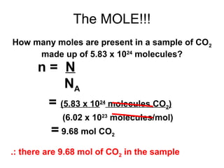 The MOLE!!!
n = N
NA
= (5.83 x 1024
molecules CO2)
(6.02 x 1023
molecules/mol)
How many moles are present in a sample of CO2
made up of 5.83 x 1024
molecules?
= 9.68 mol CO2
.: there are 9.68 mol of CO2 in the sample
 