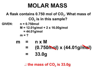 MOLAR MASS
A flask contains 0.750 mol of CO2. What mass of
CO2 is in this sample?
m = n x M
= (0.750mol) x (44.01g/mol)
GIVEN: n = 0.750mol
M = 12.01g/mol + 2 x 16.00g/mol
= 44.01g/mol
m = ?
= 33.0g
.: the mass of CO2 is 33.0g
 