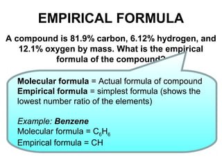 EMPIRICAL FORMULA
A compound is 81.9% carbon, 6.12% hydrogen, and
12.1% oxygen by mass. What is the empirical
formula of the compound?
Molecular formula = Actual formula of compound
Empirical formula = simplest formula (shows the
lowest number ratio of the elements)
Example: Benzene
Molecular formula = C6H6
Empirical formula = CH
 