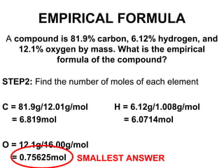 A compound is 81.9% carbon, 6.12% hydrogen, and
12.1% oxygen by mass. What is the empirical
formula of the compound?
STEP2: Find the number of moles of each element
C = 81.9g/12.01g/mol H = 6.12g/1.008g/mol
= 6.819mol = 6.0714mol
O = 12.1g/16.00g/mol
= 0.75625mol SMALLEST ANSWER
EMPIRICAL FORMULA
 