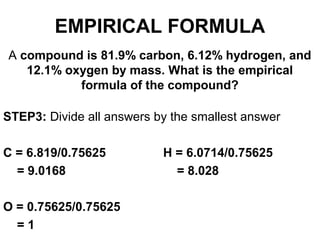 A compound is 81.9% carbon, 6.12% hydrogen, and
12.1% oxygen by mass. What is the empirical
formula of the compound?
STEP3: Divide all answers by the smallest answer
C = 6.819/0.75625 H = 6.0714/0.75625
= 9.0168 = 8.028
O = 0.75625/0.75625
= 1
EMPIRICAL FORMULA
 