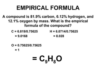 A compound is 81.9% carbon, 6.12% hydrogen, and
12.1% oxygen by mass. What is the empirical
formula of the compound?
= C9H8O
C = 6.819/0.75625 H = 6.0714/0.75625
= 9.0168 = 8.028
O = 0.75625/0.75625
= 1
EMPIRICAL FORMULA
 