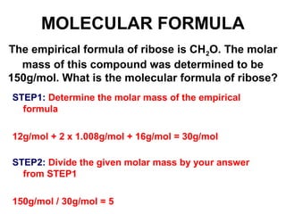 The empirical formula of ribose is CH2O. The molar
mass of this compound was determined to be
150g/mol. What is the molecular formula of ribose?
MOLECULAR FORMULA
STEP1: Determine the molar mass of the empirical
formula
12g/mol + 2 x 1.008g/mol + 16g/mol = 30g/mol
STEP2: Divide the given molar mass by your answer
from STEP1
150g/mol / 30g/mol = 5
 