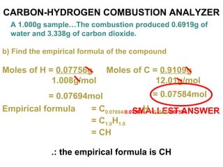 CARBON-HYDROGEN COMBUSTION ANALYZER
A 1.000g sample…The combustion produced 0.6919g of
water and 3.338g of carbon dioxide.
b) Find the empirical formula of the compound
Moles of H = 0.07756g
1.008g/mol
= 0.07694mol
Moles of C = 0.9109g
12.01g/mol
= 0.07584mol
SMALLEST ANSWEREmpirical formula = C0.07694/0.07584H0.07584/0.07584
= C1.0H1.0
= CH
.: the empirical formula is CH
 
