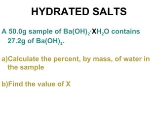 HYDRATED SALTS
A 50.0g sample of Ba(OH)2·XH2O contains
27.2g of Ba(OH)2.
a)Calculate the percent, by mass, of water in
the sample
b)Find the value of X
 
