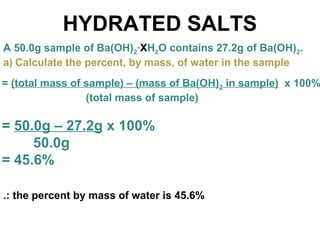 HYDRATED SALTS
A 50.0g sample of Ba(OH)2·XH2O contains 27.2g of Ba(OH)2.
a) Calculate the percent, by mass, of water in the sample
= (total mass of sample) – (mass of Ba(OH)2 in sample) x 100%
(total mass of sample)
= 50.0g – 27.2g x 100%
50.0g
= 45.6%
.: the percent by mass of water is 45.6%
 