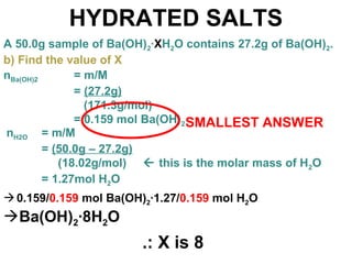 HYDRATED SALTS
A 50.0g sample of Ba(OH)2·XH2O contains 27.2g of Ba(OH)2.
b) Find the value of X
nH2O = m/M
= (50.0g – 27.2g)
(18.02g/mol)  this is the molar mass of H2O
= 1.27mol H2O
0.159/0.159 mol Ba(OH)2·1.27/0.159 mol H2O
Ba(OH)2·8H2O
nBa(OH)2 = m/M
= (27.2g)
(171.3g/mol)
= 0.159 mol Ba(OH)2SMALLEST ANSWER
.: X is 8
 