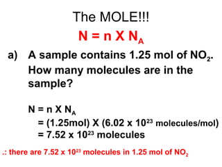 The MOLE!!!
N = n X NA
a) A sample contains 1.25 mol of NO2.
How many molecules are in the
sample?
N = n X NA
N = (1.25mol) X (6.02 x 1023
molecules/mol)
N = 7.52 x 1023
molecules
.: there are 7.52 x 1023
molecules in 1.25 mol of NO2
 