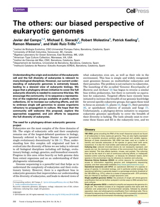 The others: our biased perspective of
eukaryotic genomes
Javier del Campo1,2
, Michael E. Sieracki3
, Robert Molestina4
, Patrick Keeling2
,
Ramon Massana5
, and In˜ aki Ruiz-Trillo1,6,7
1
Institut de Biologia Evolutiva, CSIC-Universitat Pompeu Fabra, Barcelona, Catalonia, Spain
2
University of British Columbia, Vancouver, BC, Canada
3
Bigelow Laboratory for Ocean Sciences, East Boothbay, ME, USA
4
American Type Culture Collection, Manassas, VA, USA
5
Institut de Cie`ncies del Mar, CSIC, Barcelona, Catalonia, Spain
6
Departament de Gene`tica, Universitat de Barcelona, Barcelona, Catalonia, Spain
7
Institucio´ Catalana de Recerca i Estudis Avanc¸ats (ICREA), Barcelona, Catalonia, Spain
Understanding the origin and evolution of the eukaryotic
cell and the full diversity of eukaryotes is relevant to
many biological disciplines. However, our current under-
standing of eukaryotic genomes is extremely biased,
leading to a skewed view of eukaryotic biology. We
argue that a phylogeny-driven initiative to cover the full
eukaryotic diversity is needed to overcome this bias. We
encourage the community: (i) to sequence a representa-
tive of the neglected groups available at public culture
collections, (ii) to increase our culturing efforts, and (iii)
to embrace single cell genomics to access organisms
refractory to propagation in culture. We hope that the
community will welcome this proposal, explore the
approaches suggested, and join efforts to sequence
the full diversity of eukaryotes.
The need for a phylogeny-driven eukaryotic genome
project
Eukaryotes are the most complex of the three domains of
life. The origin of eukaryotic cells and their complexity
remains one of the longest-debated questions in biology,
famously referred to by Roger Stanier as the ‘greatest
single evolutionary discontinuity’ in life [1]. Thus, under-
standing how this complex cell originated and how it
evolved into the diversity of forms we see today is relevant
to all biological disciplines including cell biology, evolu-
tionary biology, ecology, genetics, and biomedical research.
Progress in this area relies heavily on both genome data
from extant organisms and on an understanding of their
phylogenetic relationships.
Genome sequencing is a powerful tool that helps us to
understand the complexity of eukaryotes and their evolu-
tionary history. However, there is a signiﬁcant bias in
eukaryotic genomics that impoverishes our understanding
of the diversity of eukaryotes, and leads to skewed views of
what eukaryotes even are, as well as their role in the
environment. This bias is simple and widely recognized:
most genomics focuses on multicellular eukaryotes and
their parasites. The problem is not exclusive to eukaryotes.
The launching of the so-called ‘Genomic Encyclopedia of
Bacteria and Archaea’ [2] has begun to reverse a similar
bias within prokaryotes, but there is currently no equiva-
lent for eukaryotes. Targeted efforts have recently been
initiated to increase the breadth of our genomic knowledge
for several speciﬁc eukaryotic groups, but again these tend
to focus on animals [3], plants [4], fungi [5], their parasites
[6], or opisthokont relatives of animals and fungi [7].
Unfortunately, a phylogeny-driven initiative to sequence
eukaryotic genomes speciﬁcally to cover the breadth of
their diversity is lacking. The tools already exist to over-
come these biases and ﬁll in the eukaryotic tree, and we
Opinion
Glossary
18S rDNA: genes encoding the RNA of the small ribosomal subunit are found
in all eukaryotes in many copies per genome. They are also highly expressed
and its nucleotide structure combine well-conserved and variable regions.
Because of these characteristics 18S rDNA has been used as a marker to
identify and barcode eukaryotes at the species or genus level (with some
exceptions). It is also the most widely used eukaryotic phylogenetic marker.
Culturing bias: cultured microbial strains do not necessarily represent, and
usually are not, the dominant members of the environment from which they
were isolated. This bias affects bacteria, viruses, and protists. The culturing
bias can be the result of a lack of continuous culturing efforts, or inadequate
isolation and/or culturing strategies – or because, for whatever reason, some
species in the environment may be refractory to isolation and culturing.
Genomes OnLine Database (GOLD): an online resource for comprehensive
access to information regarding genome and metagenome sequencing
projects, and their associated metadata (http://www.genomesonline.org/).
Operational taxonomic unit (OTU): an operational definition of a species or
group of species. In microbial ecology, and in particular protist ecology, this
operational definition is generally based in a percentage similarity threshold of
the 18S rDNA (e.g., OTU97 refers to a cluster of sequences with >97% similarity
that are inferred to represent a single taxonomic unit).
Single amplified genomes (SAGs): the products of single cell whole-genome
amplification that can be further analyzed in similar ways to DNA extracts from
pure cultures.
Single cell genomics (SCG): a method to amplify and sequence the genome of a
single cell. The method consists of an integrated pipeline that starts with the
collection and preservation of environmental samples, followed by physical
separation, lysis, and whole-genome amplification from individual cells. This is
followed by sequencing of the resulting material. SCG is a powerful complement
to culture-based and environmental microbiology approaches [23].
0169-5347/
ß 2014 Elsevier Ltd. All rights reserved. http://dx.doi.org/10.1016/j.tree.2014.03.006
Corresponding authors: del Campo, J. (javier.delcampo@botany.ubc.ca); Ruiz-Trillo,
I. (inaki.ruiz@multicellgenome.org).
Keywords: eukaryotic genomics; phylogeny; ecology; eukaryotic tree of life; culture
collections; culturing bias; single cell genomics.
252 Trends in Ecology & Evolution, May 2014, Vol. 29, No. 5
 