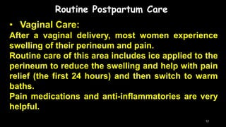 Routine Postpartum Care
• Vaginal Care:
After a vaginal delivery, most women experience
swelling of their perineum and pain.
Routine care of this area includes ice applied to the
perineum to reduce the swelling and help with pain
relief (the first 24 hours) and then switch to warm
baths.
Pain medications and anti-inflammatories are very
helpful.
12
 
