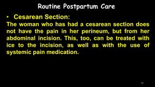 Routine Postpartum Care
• Cesarean Section:
The woman who has had a cesarean section does
not have the pain in her perineum, but from her
abdominal incision. This, too, can be treated with
ice to the incision, as well as with the use of
systemic pain medication.
13
 