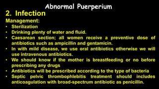 Abnormal Puerperium
2. Infection
Management:
• Sterilization
• Drinking plenty of water and fluid.
• Caesarean section; all women receive a preventive dose of
antibiotics such as ampicillin and gentamicin.
• In with mild disease, we use oral antibiotics otherwise we will
use intravenous antibiotics.
• We should know if the mother is breastfeeding or no before
prescribing any drugs
• Antibiotics will be prescribed according to the type of bacteria
• Septic pelvic thrombophlebitis treatment should includes
anticoagulation with broad-spectrum antibiotic as penicillin.
 