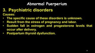 Abnormal Puerperium
3. Psychiatric disorders
Causes:
• The specific cause of these disorders is unknown.
• Result from the stress of pregnancy and labor.
• Sudden fall in estrogen and progesterone levels that
occur after delivery.
• Postpartum thyroid dysfunction.
22
 