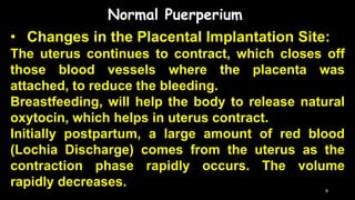 Normal Puerperium
• Changes in the Placental Implantation Site:
The uterus continues to contract, which closes off
those blood vessels where the placenta was
attached, to reduce the bleeding.
Breastfeeding, will help the body to release natural
oxytocin, which helps in uterus contract.
Initially postpartum, a large amount of red blood
(Lochia Discharge) comes from the uterus as the
contraction phase rapidly occurs. The volume
rapidly decreases. 9
 