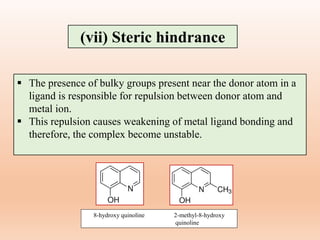 (vii) Steric hindrance
 The presence of bulky groups present near the donor atom in a
ligand is responsible for repulsion between donor atom and
metal ion.
 This repulsion causes weakening of metal ligand bonding and
therefore, the complex become unstable.
8-hydroxy quinoline 2-methyl-8-hydroxy
quinoline
 