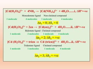 [Cd(H2O)4]2+ + 4NH3 → [Cd(NH3)4]2+ + 4H2O.......i, ∆Hº=-ve
Monodentate ligand Non-chelated compound
1 molecule 4 molecules 1 molecule 4 molecules
Δn1 = 0; ΔS1 = 0
[Cd(H2O)4]2+ + 2en → [Cd(en)2]2+ + 4H2O.......ii, ∆Hº=-ve
Bidentate ligand Chelated compound
1 molecule 2 molecules 1 molecule 4 molecule
n2 = 2; S2 = +ve
[Cd (H2O)4]2+ + trien  Cd (trien)]2+ + 4H2O....ii, ∆Hº=-ve
Tridentate ligand Chelated compound
1 molecule 1 molecules 1 molecule 4 molecule
n2 = 3; S3 = +ve
 