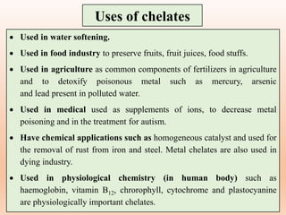  Used in water softening.
 Used in food industry to preserve fruits, fruit juices, food stuffs.
 Used in agriculture as common components of fertilizers in agriculture
and to detoxify poisonous metal such as mercury, arsenic
and lead present in polluted water.
 Used in medical used as supplements of ions, to decrease metal
poisoning and in the treatment for autism.
 Have chemical applications such as homogeneous catalyst and used for
the removal of rust from iron and steel. Metal chelates are also used in
dying industry.
 Used in physiological chemistry (in human body) such as
haemoglobin, vitamin B12, chrorophyll, cytochrome and plastocyanine
are physiologically important chelates.
Uses of chelates
 