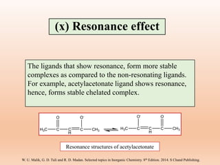 The ligands that show resonance, form more stable
complexes as compared to the non-resonating ligands.
For example, acetylacetonate ligand shows resonance,
hence, forms stable chelated complex.
H3C C C
H
C CH3
O O-
H3C C C
H
C CH3
O-
O
Resonance structures of acetylacetonate
(x) Resonance effect
W. U. Malik, G. D. Tuli and R. D. Madan. Selected topics in Inorganic Chemistry. 8th Edition. 2014. S Chand Publishing.
 
