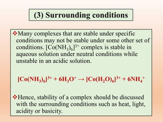 Many complexes that are stable under specific
conditions may not be stable under some other set of
conditions. [Co(NH3)6]3+ complex is stable in
aqueous solution under neutral conditions while
unstable in an acidic solution.
[Co(NH3)6]3+ + 6H3O+ → [Co(H2O)6]3+ + 6NH4
+
Hence, stability of a complex should be discussed
with the surrounding conditions such as heat, light,
acidity or basicity.
(3) Surrounding conditions
 