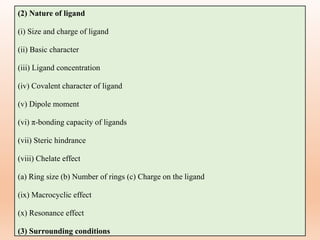 (2) Nature of ligand
(i) Size and charge of ligand
(ii) Basic character
(iii) Ligand concentration
(iv) Covalent character of ligand
(v) Dipole moment
(vi) π-bonding capacity of ligands
(vii) Steric hindrance
(viii) Chelate effect
(a) Ring size (b) Number of rings (c) Charge on the ligand
(ix) Macrocyclic effect
(x) Resonance effect
(3) Surrounding conditions
 