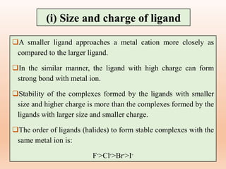 A smaller ligand approaches a metal cation more closely as
compared to the larger ligand.
In the similar manner, the ligand with high charge can form
strong bond with metal ion.
Stability of the complexes formed by the ligands with smaller
size and higher charge is more than the complexes formed by the
ligands with larger size and smaller charge.
The order of ligands (halides) to form stable complexes with the
same metal ion is:
F->Cl->Br->I-
(i) Size and charge of ligand
 