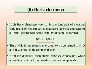 • High Basic character- ease to donate lone pair of electron.
Calvin and Wilson suggested that more the basic character of
a ligand, greater will be the stability of complex formed.
NH3 > H2O > F–
• Thus, NH3 forms more stable complex as compared to H2O
and H2O more stable complex than F-.
• Aliphatic diamines form stable complex compounds while
aromatic diamines form unstable complex compounds.
(ii) Basic character
 