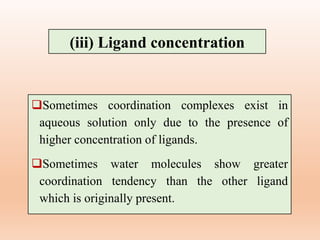Sometimes coordination complexes exist in
aqueous solution only due to the presence of
higher concentration of ligands.
Sometimes water molecules show greater
coordination tendency than the other ligand
which is originally present.
(iii) Ligand concentration
 