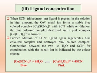 (iii) Ligand concentration
 When SCN- (thiocynate ion) ligand is present in the solution
in high amount, the Co2+ metal ion forms a stable blue
colored complex [Co(SCN)4]2- with SCN- while on dilution,
the blue coloured complex destroyed and a pink complex
[Co(H2O)6]2+ is formed.
 Further addition of SCN- ligand again regenerates blue
coloured complex and destroyed pink colored complex.
Competition between the two i.e. H2O and SCN- for
coordination with the cobalt ion is indicated by the colour
change.
[Co(SCN)4]2- + 6H2O [Co(H2O)6]2+ + 4SCN-
Blue Pink
 