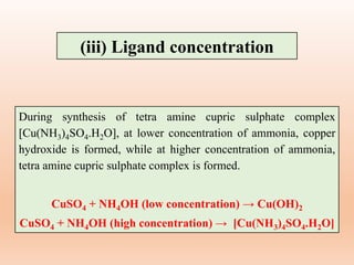 During synthesis of tetra amine cupric sulphate complex
[Cu(NH3)4SO4.H2O], at lower concentration of ammonia, copper
hydroxide is formed, while at higher concentration of ammonia,
tetra amine cupric sulphate complex is formed.
CuSO4 + NH4OH (low concentration) → Cu(OH)2
CuSO4 + NH4OH (high concentration) → [Cu(NH3)4SO4.H2O]
(iii) Ligand concentration
 